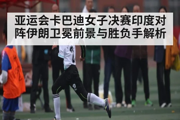 亚运会卡巴迪女子决赛印度对阵伊朗卫冕前景与胜负手解析